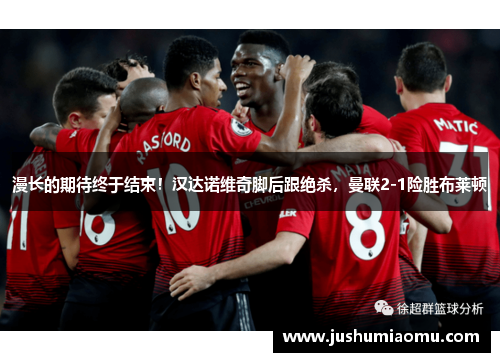 漫长的期待终于结束！汉达诺维奇脚后跟绝杀，曼联2-1险胜布莱顿