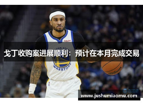 戈丁收购案进展顺利：预计在本月完成交易