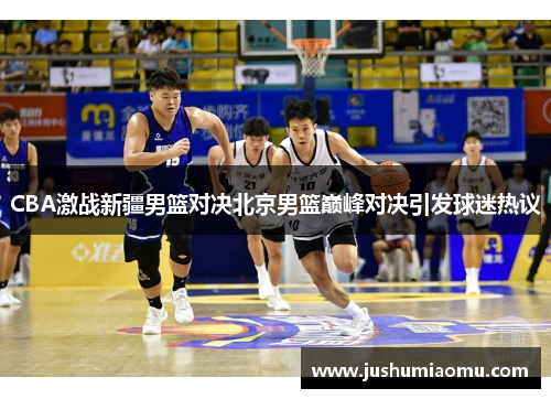 CBA激战新疆男篮对决北京男篮巅峰对决引发球迷热议