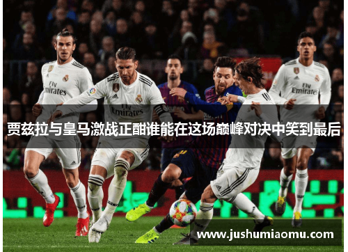 贾兹拉与皇马激战正酣谁能在这场巅峰对决中笑到最后