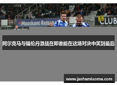 阿尔克马与福伦丹激战在即谁能在这场对决中笑到最后
