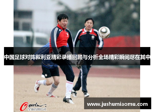 中国足球对阵叙利亚精彩录播回顾与分析全场精彩瞬间尽在其中