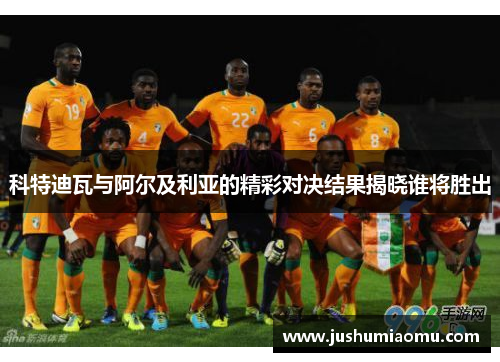 科特迪瓦与阿尔及利亚的精彩对决结果揭晓谁将胜出