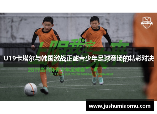 U19卡塔尔与韩国激战正酣青少年足球赛场的精彩对决