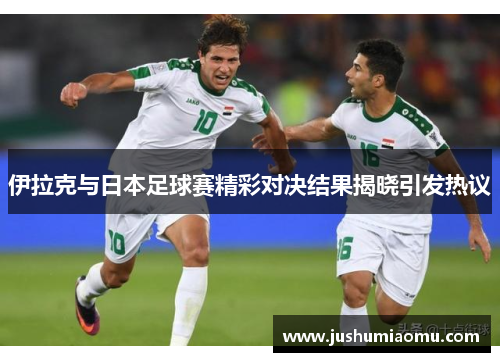 伊拉克与日本足球赛精彩对决结果揭晓引发热议